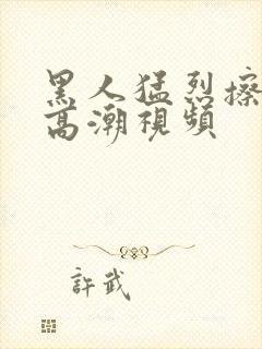 黑人猛烈擦女人高潮视频