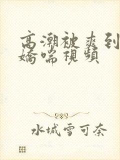 高潮被爽到呻吟娇喘视频