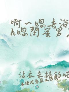 啊～嗯去浴室里h嗯闺蜜男友黄文