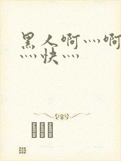 黑人啊灬啊灬啊灬快灬