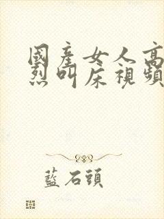 国产女人高潮激烈叫床视频