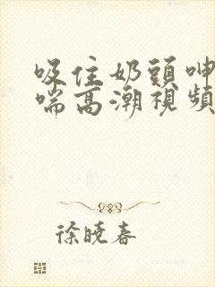 吸住奶头呻吟娇喘高潮视频