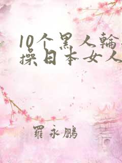 10个黑人轮流操日本女人视频
