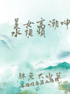 美女高潮呻吟喷水视频