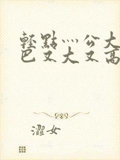 轻点灬公大ji巴又大又高清