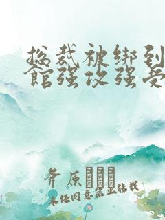 总裁被绑到调教馆强攻强受