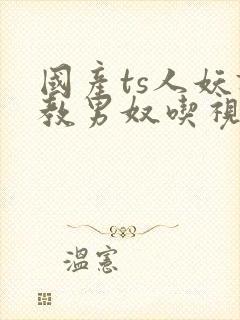 国产ts人妖调教男奴吃视频