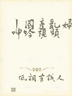 丨国产乱妇激情呻吟视频