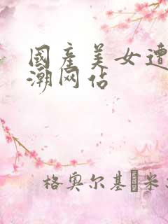 国产美女遭强高潮网站