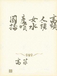 国产女人高潮抽搐喷水视频_