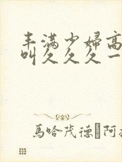 丰满少妇高潮惨叫久久久一