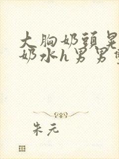 大胸奶头晃着喷奶水h男男双性