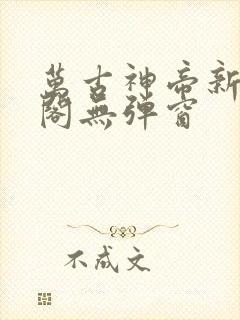 万古神帝新笔趣阁无弹窗