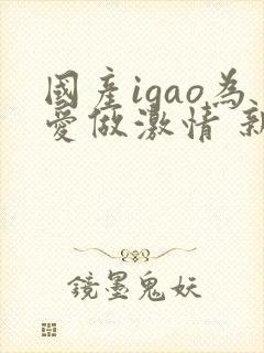 国产igao为爱做激情 新年