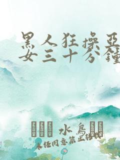 黑人狂操亚洲美女三十分钟