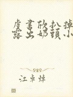 虞书欣扒掉胸罩露出奶头小说