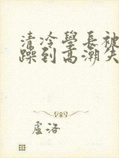 清冷学长被爆c躁到高潮失禁