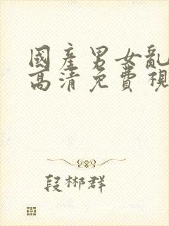 国产男女乱淫真高清免费视频