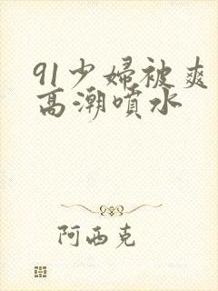 91少妇被爽到高潮喷水