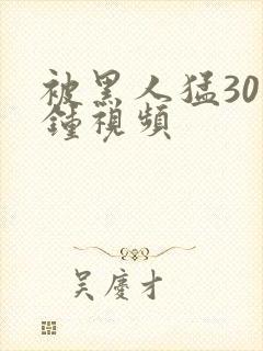 被黑人猛30分钟视频