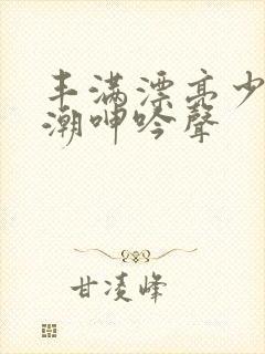 丰满漂亮少妇高潮呻吟声