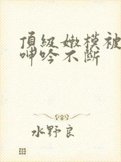 顶级嫩模被啪到呻吟不断