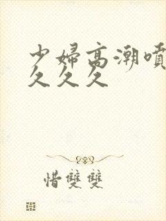 少妇高潮喷水久久久久