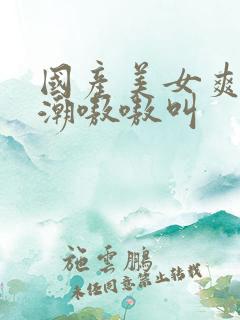 国产美女爽到高潮嗷嗷叫