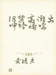 18禁高潮出水呻吟娇喘
