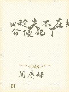 w趁夫不在给给公侵犯了