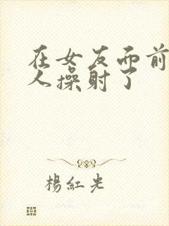 在女友面前被男人操射了