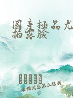 国产极品尤物自拍露脸