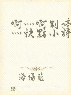 啊灬啊别停灬啊灬快点小诗