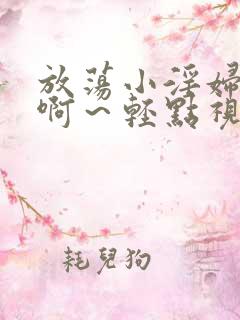 放荡小淫妇h嗯啊～轻点视频