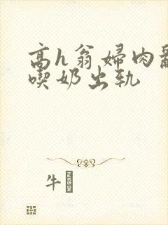 高h翁妇肉乱文吃奶出轨