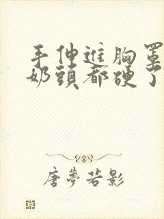 手伸进胸罩摸她奶头都硬了