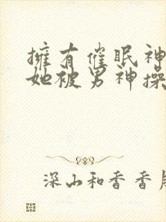 拥有催眠神力后她被男神操透了(高hnp)