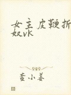 女主皮鞭折磨男奴vk