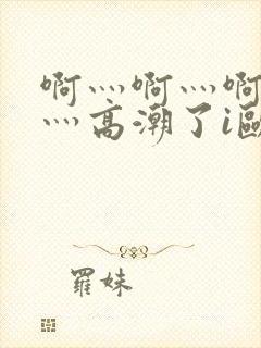 啊灬啊灬啊灬快灬高潮了i欧美