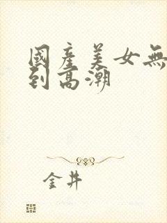 国产美女无套爽到高潮