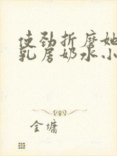 使劲折磨她肥硕乳房奶水小说