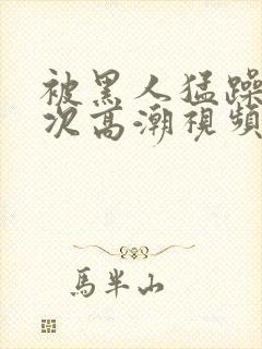 被黑人猛躁10次高潮视频