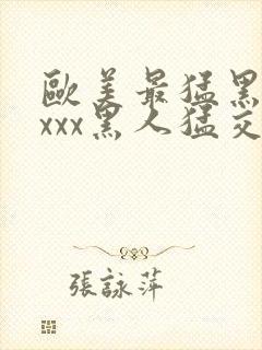 欧美最猛黑人xxxx黑人猛交3p