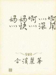 妈妈啊灬啊灬啊灬快灬深用力