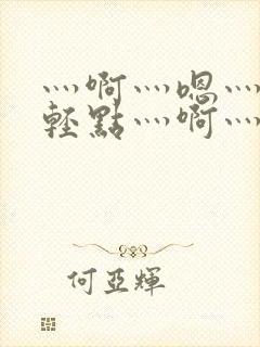 灬啊灬嗯灬啊灬轻点灬啊灬嗯视频