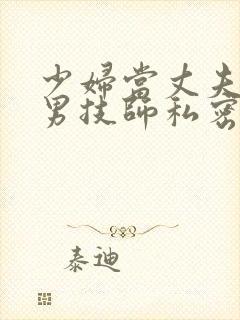 少妇当丈夫面前男技师私密精油spa