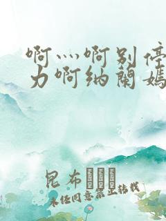 啊灬啊别停灬用力啊纳兰嫣然