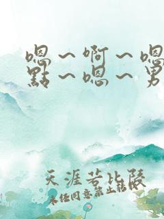 嗯～啊～嗯～轻点～嗯～男男嗯～啊～