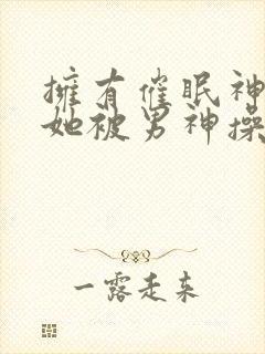 拥有催眠神力后她被男神操透了(高hnp)