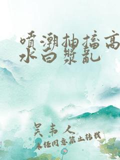 喷潮抽搐高潮喷水白浆乱